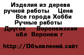 Изделия из дерева ручной работы  › Цена ­ 1 - Все города Хобби. Ручные работы » Другое   . Воронежская обл.,Воронеж г.